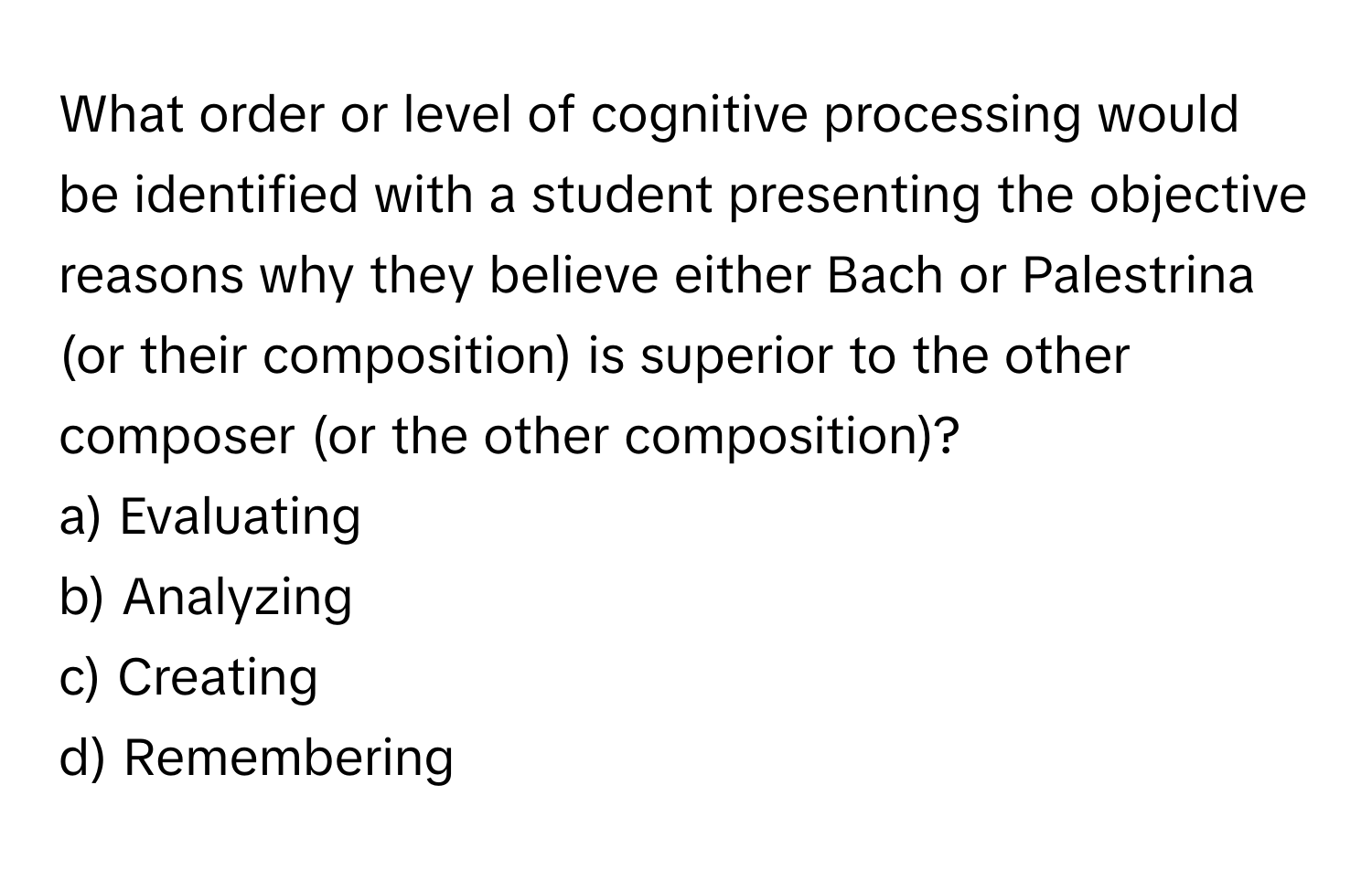 What order or level of cognitive processing would be identified with a student presenting the objective reasons why they believe either Bach or Palestrina (or their composition) is superior to the other composer (or the other composition)?

a) Evaluating
b) Analyzing
c) Creating
d) Remembering