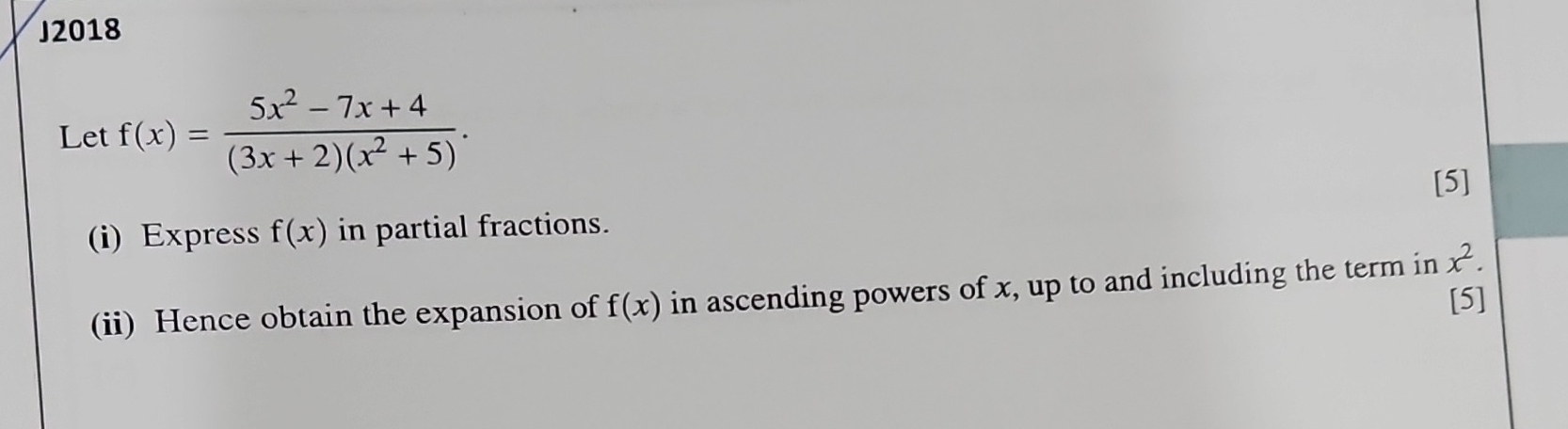 J2018 
Let f(x)= (5x^2-7x+4)/(3x+2)(x^2+5) . 
[5] 
i) Express f(x) in partial fractions. 
(ii) Hence obtain the expansion of f(x) in ascending powers of x, up to and including the term in x^2. 
[5]