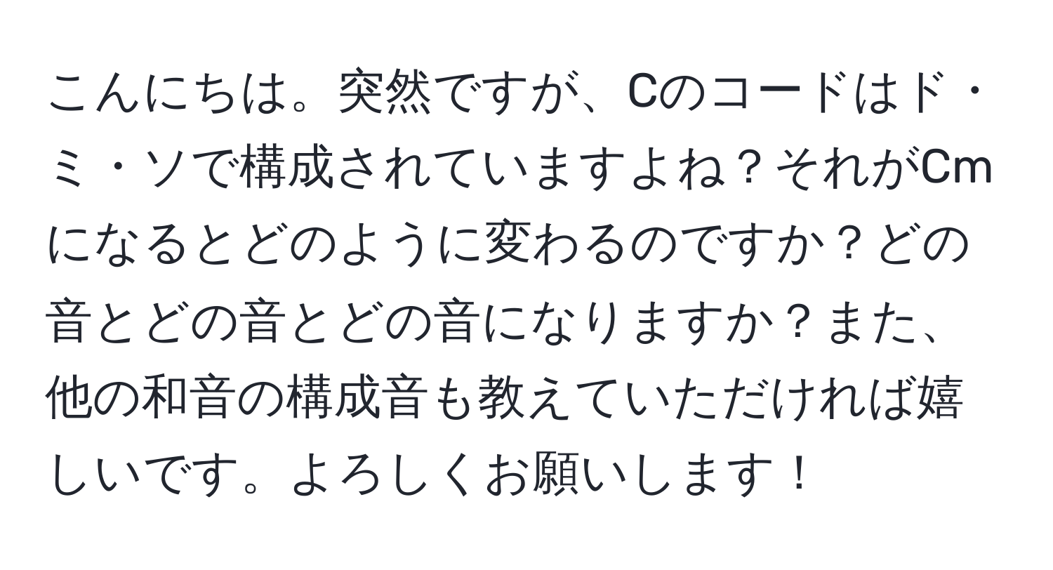 こんにちは。突然ですが、Cのコードはド・ミ・ソで構成されていますよね？それがCmになるとどのように変わるのですか？どの音とどの音とどの音になりますか？また、他の和音の構成音も教えていただければ嬉しいです。よろしくお願いします！