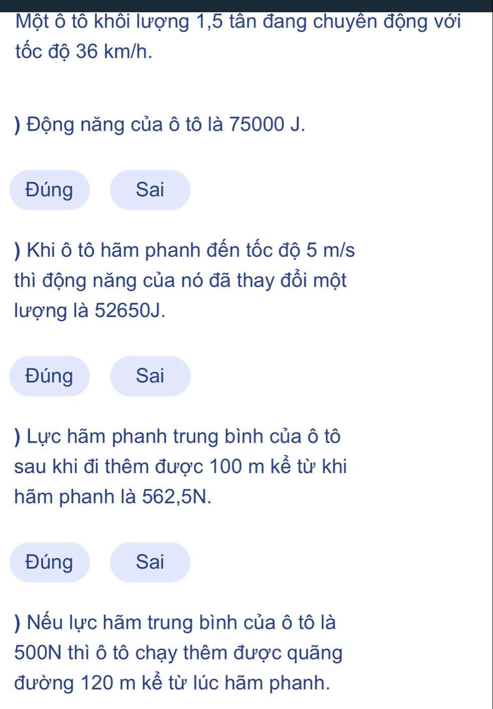 Một ô tô khôi lượng 1,5 tân đang chuyền động với 
tốc độ 36 km/h. 
) Động năng của ô tô là 75000 J. 
Đúng Sai 
) Khi ô tô hãm phanh đến tốc độ 5 m/s
thì động năng của nó đã thay đổi một 
lượng là 52650J. 
Đúng Sai 
) Lực hãm phanh trung bình của ô tô 
sau khi đi thêm được 100 m kể từ khi 
hãm phanh là 562,5N. 
Đúng Sai 
) Nếu lực hãm trung bình của ô tô là
500N thì ô tô chạy thêm được quãng 
đường 120 m kể từ lúc hãm phanh.