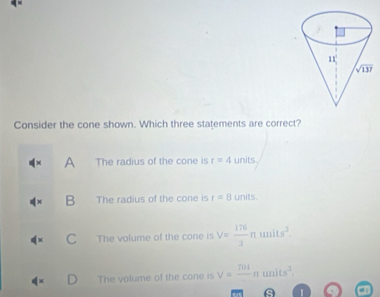 Consider the cone shown. Which three statements are correct?
× A The radius of the cone is r=4 units.
B The radius of the cone is r=8 units.
x The volume of the cone is V= 176/3 π units^3.
The volume of the cone is V=frac 704 n u nits^3