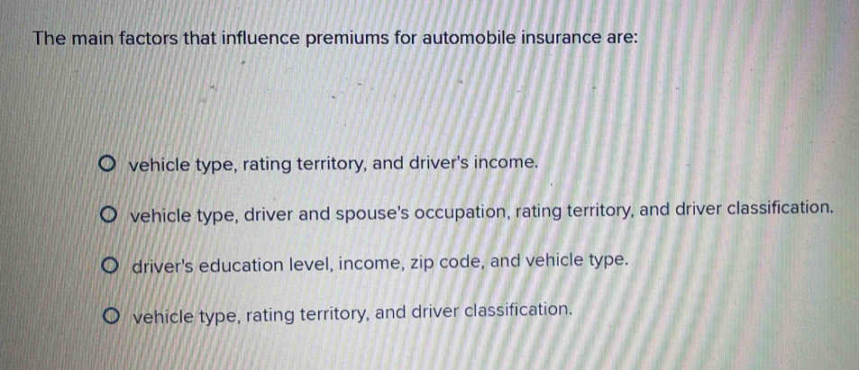 The main factors that influence premiums for automobile insurance are:
vehicle type, rating territory, and driver's income.
vehicle type, driver and spouse's occupation, rating territory, and driver classification.
driver's education level, income, zip code, and vehicle type.
vehicle type, rating territory, and driver classification.