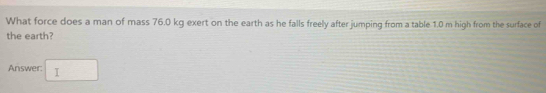 What force does a man of mass 76.0 kg exert on the earth as he falls freely after jumping from a table 1.0 m high from the surface of 
the earth? 
Answer: □ 