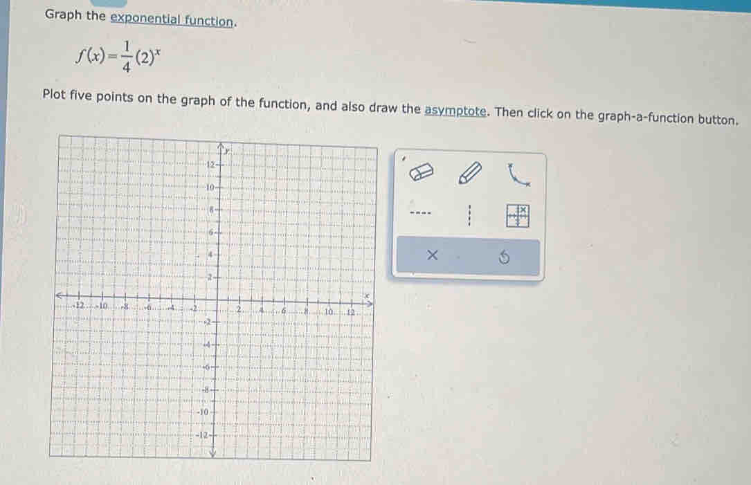 Graph the exponential function.
f(x)= 1/4 (2)^x
Plot five points on the graph of the function, and also draw the asymptote. Then click on the graph-a-function button. 
---- 
× 5