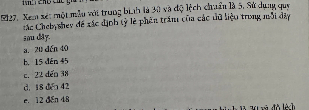 tinh cho các gi
■27. Xem xét một mẫu với trung bình là 30 và độ lệch chuẩn là 5. Sử dụng quy
tắc Chebyshev để xác định tỷ lệ phần trăm của các dữ liệu trong mỗi dãy
sau đây.
a. 20 đến 40
b. 15 đến 45
c. 22 đến 38
d. 18 đến 42
e. 12 đến 48
* là v à đô lệch