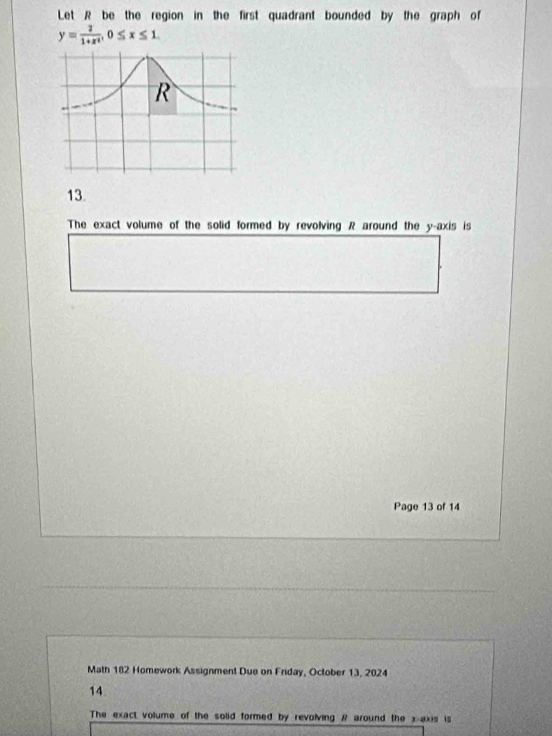 Let R be the region in the first quadrant bounded by the graph of
y= 2/1+x^2 , 0≤ x≤ 1. 
13. 
The exact volume of the solid formed by revolving R around the y-axis is 
Page 13 of 14 
Math 182 Homework Assignment Due on Friday, October 13, 2024 
14. 
The exact volume of the solid formed by revolving R around the x-axis is