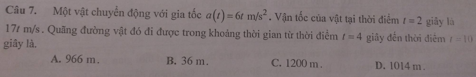 Một vật chuyển động với gia tốc a(t)=6tm/s^2 Vận tốc của vật tại thời điểm t=2 giây là
17t m/s. Quãng đường vật đó đi được trong khoảng thời gian từ thời điểm t=4 giây đến thời điểm t=10
giây là.
A. 966 m. B. 36 m. C. 1200 m. D. 1014 m.