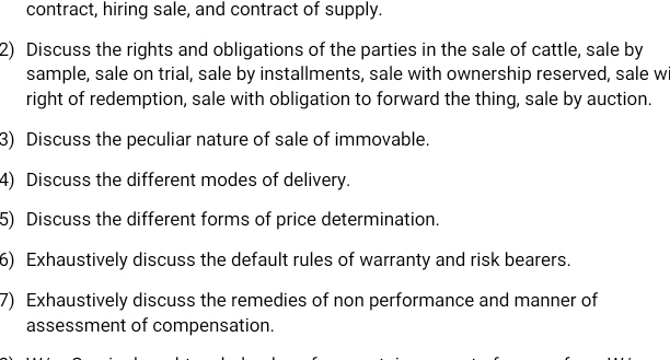 contract, hiring sale, and contract of supply. 
2) Discuss the rights and obligations of the parties in the sale of cattle, sale by 
sample, sale on trial, sale by installments, sale with ownership reserved, sale w 
right of redemption, sale with obligation to forward the thing, sale by auction. 
3) Discuss the peculiar nature of sale of immovable. 
4) Discuss the different modes of delivery. 
5) Discuss the different forms of price determination. 
6) Exhaustively discuss the default rules of warranty and risk bearers. 
7) Exhaustively discuss the remedies of non performance and manner of 
assessment of compensation.