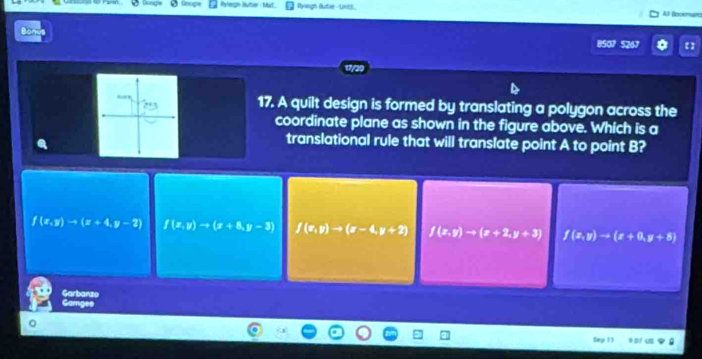 Pylegn Rutier Mat Ryiogh futer -Untt, All Oocemurc
BS07 5267
17. A quilt design is formed by translating a polygon across the
coordinate plane as shown in the figure above. Which is a
translational rule that will translate point A to point B?
f(x,y)to (x+4,y-2) f(x,y)to (x+8,y-3) f(x,y)to (x-4,y+2) f(x,y)to (x+2,y+3) f(x,y)to (x+0,y+8)
Garbanzo
Gamges
Sep 13