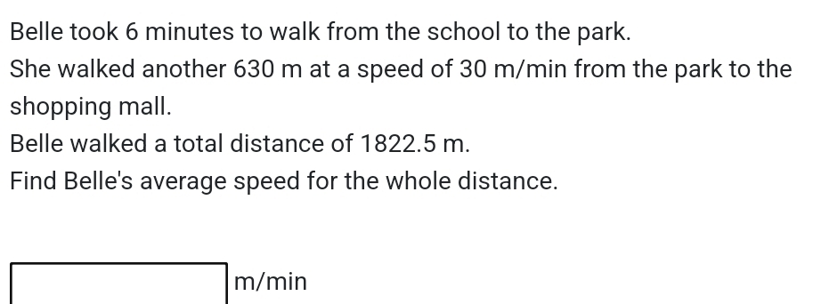 Belle took 6 minutes to walk from the school to the park. 
She walked another 630 m at a speed of 30 m/min from the park to the 
shopping mall. 
Belle walked a total distance of 1822.5 m. 
Find Belle's average speed for the whole distance.
m/min