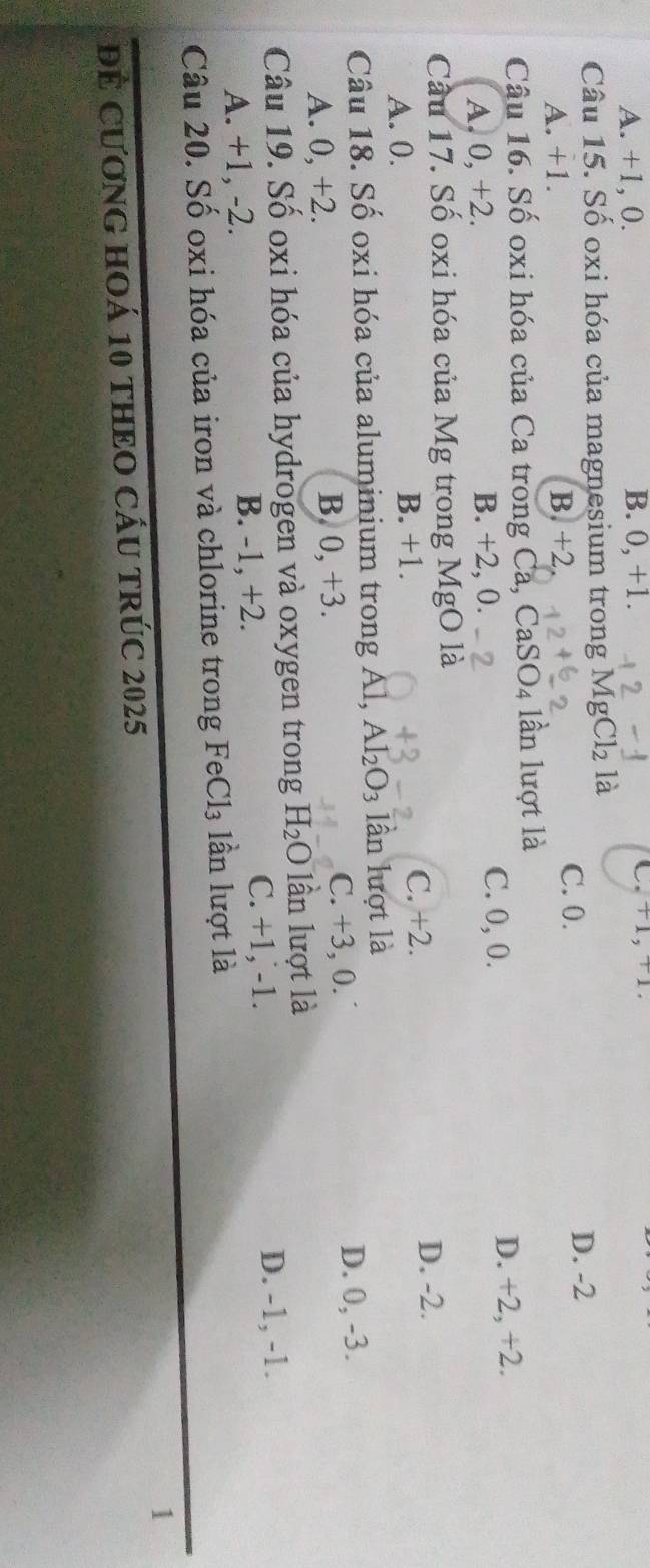 A. +1, 0. B. 0, +1. C. +1, +1
Câu 15. Số oxi hóa của magnesium trong Mg Cl_2
A. +1. B. +2
C. 0.
D. -2
Câu 16. Số oxi hóa của Ca trong Ca, CaSO4 lần lượt là
A. 0, +2. B. +2, 0. C. 0, 0.
D. +2, +2.
Cầu 17. Số oxi hóa của Mg trong MgO là
A. 0. B. +1. C. +2.
D. -2.
Câu 18. Số oxi hóa của aluminium trong Al, Al_2O_3 lần lượt là
A. 0, +2. C. +3, 0. D. 0, -3.
B 0, +3. 
Câu 19. Số oxi hóa của hydrogen và oxygen trong H_2O lần lượt là
A. +1, -2. B. -1, +2. C. +1, -1.
D. -1, -1.
Câu 20. Số oxi hóa của iron và chlorine trong FeCl₃ lần lượt là
1
Để CươnG HOá 10 tHEO CầU TRÚC 2025