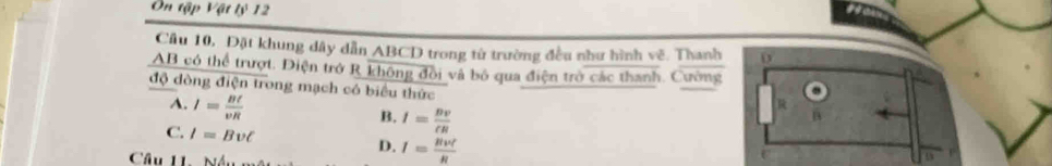 Ôn tập Vật lý 12
Câu 10, Đặt khung dây dẫn ABCD trong từ trường đều như hình vẽ. Thanh 0
AB có thể trượt. Điện trở R không đồi và bố qua điện trò các thanh. Cường
độ dòng điện trong mạch có biểu thức
A. I= Bt/vR 
B. I= Bv/eR 
C. I=Bupsilon C I= Rvt/R 
D.