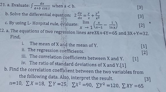 Evaluate: ∈t  dx/a+bcos x  when a. [3] 
b. Solve the differential equation: 2 dy/dx = y/x + y^2/x^2  [3] 
c. By using L- Hospital rule, evaluate: limlimits _xto 1( x/x-1 - 1/ln x ) [2] 
22. a. The equations of two regression lines are 3X+4Y=65 and 3X+Y=32. 
Find, 
i. The mean of X and the mean of Y. [1] 
ii. The regression coefficients. [2] 
iiii. The correlation coefficients between X and Y. [1] 
iv. The ratio of standard deviations of X and Y.[1] 
b. Find the correlation coefficient between the two variables from 
the following data. Also, interpret the result.
n=10, sumlimits X=18, sumlimits Y=25, sumlimits X^2=90, sumlimits Y^2=120, sumlimits XY=65 [3]