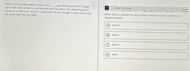 Earth is not a perfect sphere. Due to the _gravitational pull, Earth bulges 17 Mark for Review
out on the sides closest to and farthest from the Moon. This distorting pull is
known as a tidal force, and it is responsible for the changes in water levels that Which choice completes the text so that it conforms to the conventions of
are called high and low tides. Standard English?
Moon's
B Moons
Moons'
D Moon