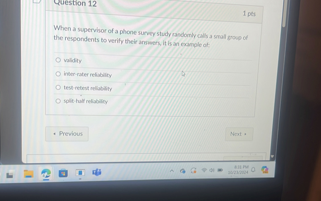 When a supervisor of a phone survey study randomly calls a small group of
the respondents to verify their answers, it is an example of:
validity
inter-rater reliability
test-retest reliability
split-half reliability
Previous Next
8:31 PM
10/23/2024