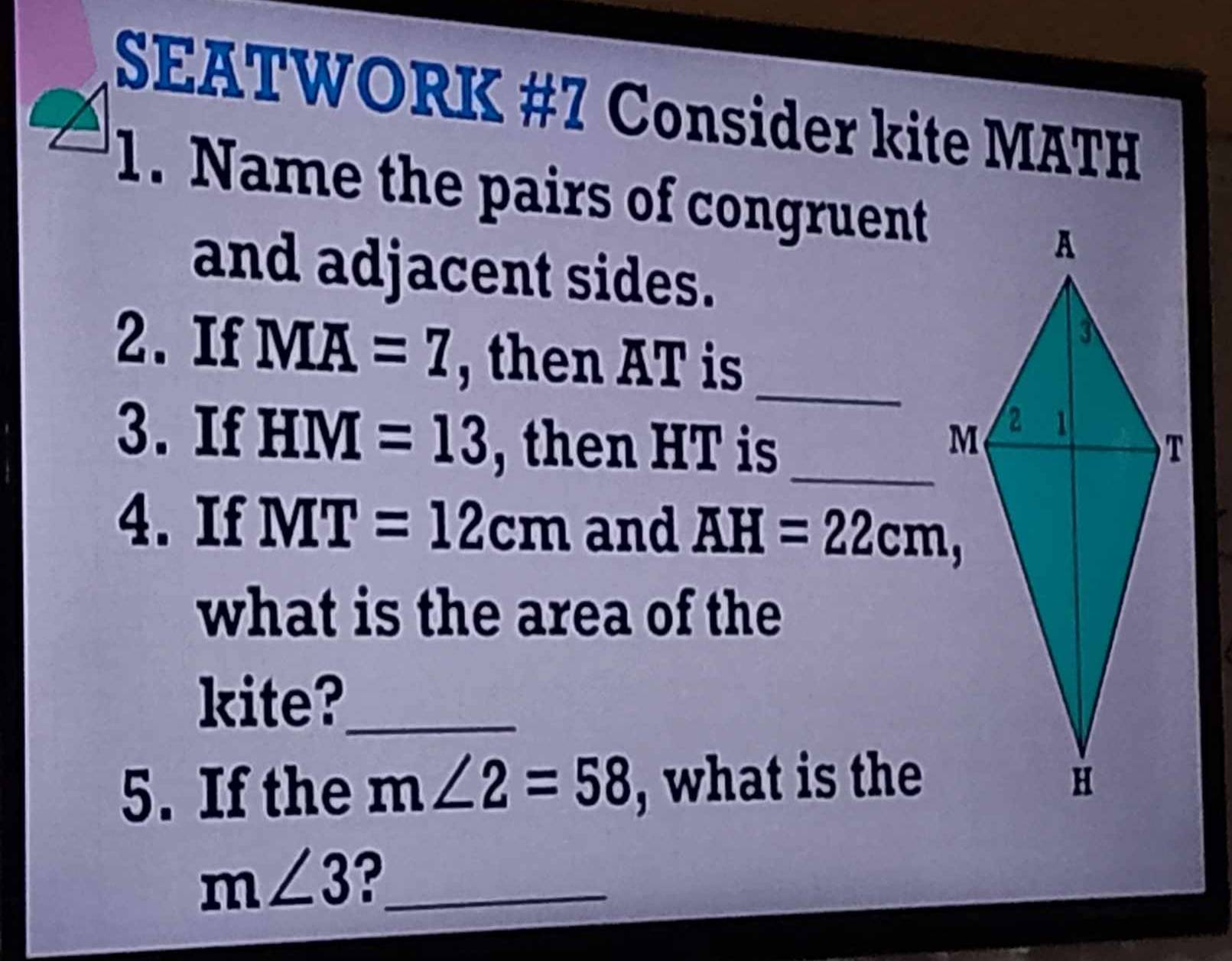 SEATWORK #7 Consider kite MATH 
1. Name the pairs of congruent 
and adjacent sides. 
2. If Moverline A=7 , then AT is 
_ 
3. If HM=13 , then HT is _ 
4. If NIT=12cm and AH=22cm, 
what is the area of the 
kite?_ 
5. If the m∠ 2=58 , what is the
m∠ 3 ?_