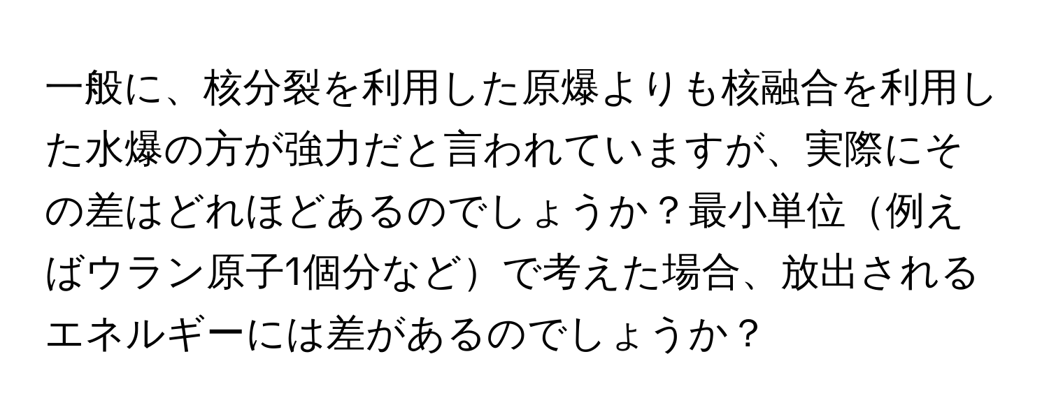 一般に、核分裂を利用した原爆よりも核融合を利用した水爆の方が強力だと言われていますが、実際にその差はどれほどあるのでしょうか？最小単位例えばウラン原子1個分などで考えた場合、放出されるエネルギーには差があるのでしょうか？