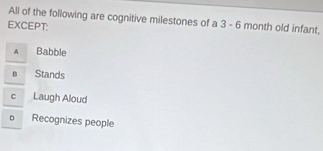 All of the following are cognitive milestones of a 3 - 6 month old infant,
EXCEPT:
A Babble
B Stands
c Laugh Aloud
D Recognizes people