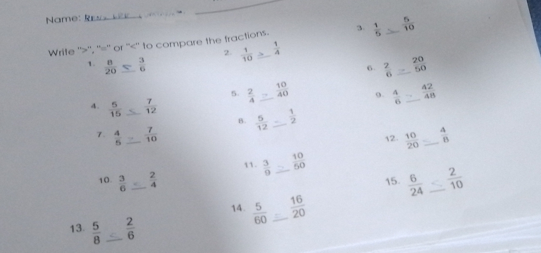 Name: __. 
_ 
Write ''>'', ''='' or ''<'' to compare the fractions. 3.  1/5   5/10  _ 
2.  1/10   1/A 
1. : _  20/50 
6.  2/6 
5.  2/4  _  10/40  _  42/48 
9.  4/6 
4.  5/15  _  7/12 
B.  5/12  _  1/2 
7.  4/5  _  7/10  _  4/8 
12.  10/20 
11.  3/9   10/50 
10.  3/6  _  2/4  _15.  6/24  _  2/10 
14.  5/60  _  16/20 
13.  5/8  _  2/6 