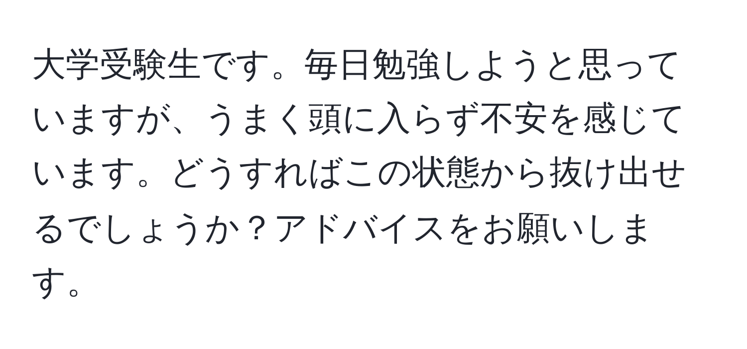 大学受験生です。毎日勉強しようと思っていますが、うまく頭に入らず不安を感じています。どうすればこの状態から抜け出せるでしょうか？アドバイスをお願いします。