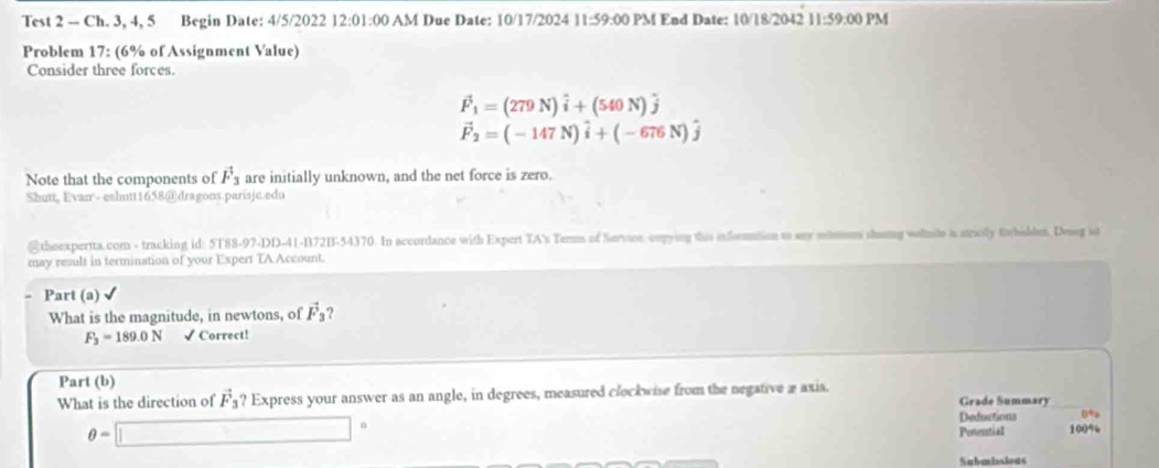 Test 2 -- Ch. 3, 4, 5 Begin Date: 4/5/2022 12:01:00 AM Due Date: 10/17/2024 11:59:00 PM End Date: 10/18/2042 11:59:00 PM 
Problem 17: (6% of Assignment Value) 
Consider three forces.
vector F_1=(279N)hat i+(540N)hat j
vector F_2=(-147N)hat i+(-676N)hat j
Note that the components of vector F_3 are initially unknown, and the net force is zero. 
Shutt, Evan - eshutt1658@dragons.parisjc.edu 
@theexpertta.com - tracking id: 5T88-97-DD-41-B72B-54370. In accordance with Expert TA's Terms of Servioe, cmpying this infomation to any shom shumng wolmile i strolly forbidtes. Dossg so 
may result in termination of your Expert TA Account. 
Part (a) 
What is the magnitude, in newtons, of vector F_3 9
F_3=189.0N √ Correct! 
Part (b) 
What is the direction of vector F_3 ? Express your answer as an angle, in degrees, measured clockwie from the negative a axis. 
Grade Summary
θ =□°
Deductions 0%
Posential 100%
Submbsious