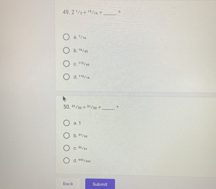 21/3/ 15/16= _. *
a. 7/16
b. 16/4s
C. 11²/45
d. 115/16
50. ^31/_32/^(31)/_32= _、*
a. 1
b. ³¹/₃2
C. 32/31
d. 992/992
Back Submit