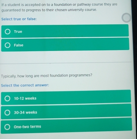 If a student is accepted on to a foundation or pathway course they are
guaranteed to progress to their chosen university course.
Select true or false:
True
False
Typically, how long are most foundation programmes?
Select the correct answer:
10-12 weeks
30-34 weeks
One-two terms