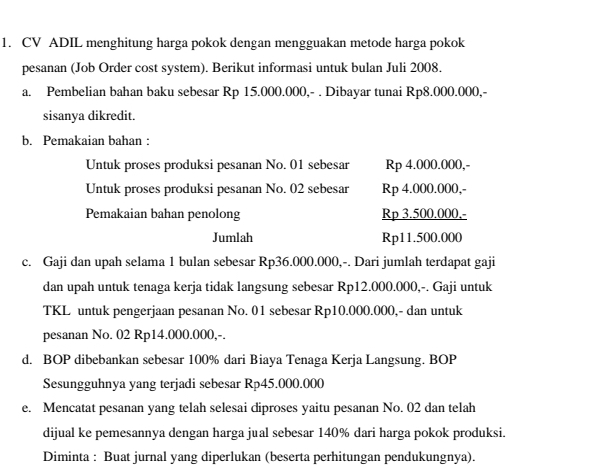 CV ADIL menghitung harga pokok dengan mengguakan metode harga pokok 
pesanan (Job Order cost system). Berikut informasi untuk bulan Juli 2008. 
a. Pembelian bahan baku sebesar Rp 15.000.000,- . Dibayar tunai Rp8.000.000,- 
sisanya dikredit. 
b. Pemakaian bahan : 
Untuk proses produksi pesanan No. 01 sebesar Rp 4.000.000,- 
Untuk proses produksi pesanan No. 02 sebesar Rp 4.000.000,- 
Pemakaian bahan penolong Rp 3.500.000,- 
Jumlah Rp11.500.000
c. Gaji dan upah selama 1 bulan sebesar Rp36.000.000,-. Dari jumlah terdapat gaji 
dan upah untuk tenaga kerja tidak langsung sebesar Rp12.000.000,-. Gaji untuk 
TKL untuk pengerjaan pesanan No. 01 sebesar Rp10.000.000,- dan untuk 
pesanan No. 02 Rp14.000.000,-. 
d. BOP dibebankan sebesar 100% dari Biaya Tenaga Kerja Langsung. BOP 
Sesungguhnya yang terjadi sebesar Rp45.000.000
e. Mencatat pesanan yang telah selesai diproses yaitu pesanan No. 02 dan telah 
dijual ke pemesannya dengan harga jual sebesar 140% dari harga pokok produksi. 
Diminta : Buat jurnal yang diperlukan (beserta perhitungan pendukungnya).