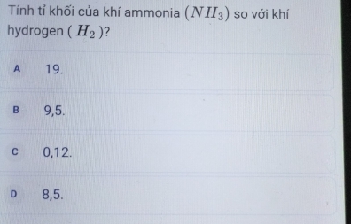 Tính tỉ khối của khí ammonia (NH_3) so với khí
hydrogen (H_2) ?
A 19.
B 9,5.
cí £ 0,12.
D 8,5.