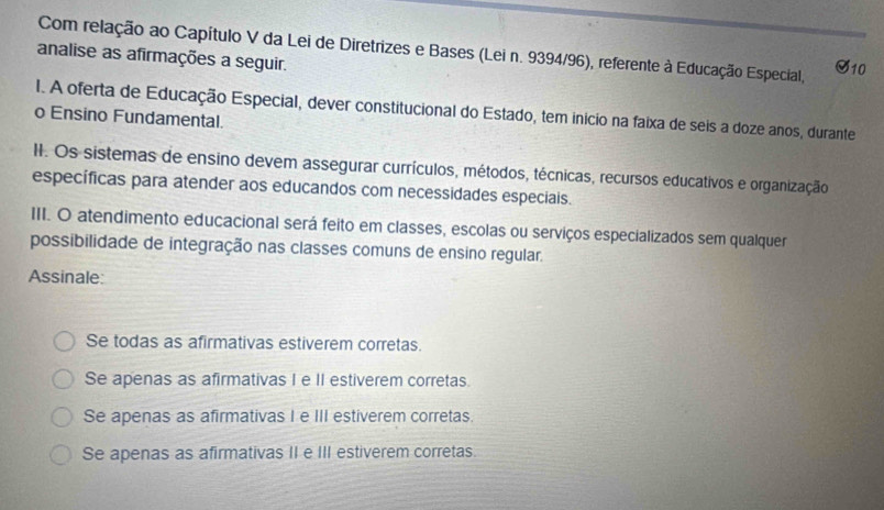 Com relação ao Capítulo V da Lei de Diretrizes e Bases (Lei n. 9394/96), referente à Educação Especial,
analise as afirmações a seguir. S10
I. A oferta de Educação Especial, dever constitucional do Estado, tem inicio na faixa de seis a doze anos, durante
o Ensino Fundamental.
II. Os sistemas de ensino devem assegurar currículos, métodos, técnicas, recursos educativos e organização
específicas para atender aos educandos com necessidades especiais.
III. O atendimento educacional será feito em classes, escolas ou serviços especializados sem qualquer
possibilidade de integração nas classes comuns de ensino regular.
Assinale:
Se todas as afirmativas estiverem corretas.
Se apenas as afirmativas I e II estiverem corretas.
Se apenas as afirmativas I e III estiverem corretas.
Se apenas as afirmativas II e III estiverem corretas.