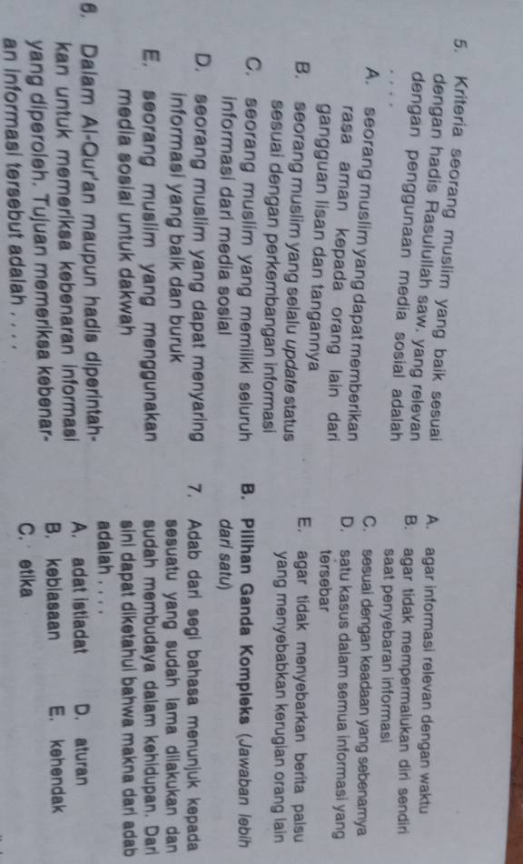 Kriteria seorang muslim yang baik sesuai A. agar informasi relevan dengan waktu
dengan hadis Rasulullah saw. yang relevan
dengan penggunaan media sosial adalah B. agar tidak mempermalukan diri sendiri
saat penyebaran informasi
C. sesuai dengan keadaan yang sebenamya
A. seorang muslim yang dapat memberikan D. satu kasus dalam semua informasi yang
rasa aman kepada orang lain dari tersebar
gangguan lisan dan tangannya
E. agar tidak menyebarkan berita palsu
B. seorang muslim yang selalu update status
yang menyebabkan kerugian orang lain
sesuai dengan perkembangan informasi
C. seorang muslim yang memiliki seluruh B. Pilihan Ganda Kompleks (Jawaban lebih
informasi dari media sosial dari satu)
D. seorang muslim yang dapat menyaring 7. Adab dari segi bahasa menunjuk kepada
informasi yang baik dan buruk sesuatu yang sudah lama dilakukan dan
E. seorang muslim yang menggunakan sudah membudaya dalam kehidupan. Dari
media sosial untuk dakwah sini dapat diketahui bahwa makna dari adab
6. Dalam Al-Qur'an maupun hadis diperintah- adalah . . . . D. aturan
kan untuk memeriksa kebenaran informasi A. adat istiadat
yang diperoleh. Tujuan memeriksa kebenar- B. kebiasaan E. kehendak
an informasi tersebut adalah . . . .
C. etika