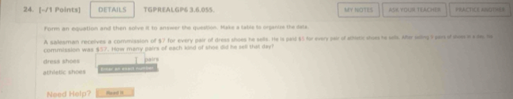 DETAILS TGPREALGP6 3,6.055. MY NOTES ASK YOUR TEACHER PRACTICE ANOTHER 
Form an equation and then solve it to answer the question. Make a table to organize the dats. 
A salesman recelves a commission of $7 for every pair of dress shoes he sells. He is paid $5 for every pair of sthletic shoes he sells. After silling 9 pars of shoss is s de, ha 
commission was $57. How many pairs of each kind of shoe did he sell that day? 
dress shoes 
athletic shoes Enter an exect n Dairs 
Need Help? Raed I