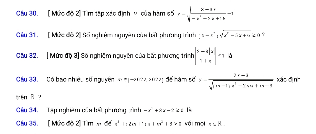 [ Mức độ 2] Tìm tập xác định D của hàm số y=sqrt(frac 3-3x)-x^2-2x+15-1.
Câu 31. [ Mức độ 2] Số nghiệm nguyên của bất phương trình (x-x^2)sqrt(x^2-5x+6)≥ 0 7 
Câu 32. [ Mức độ 3] Số nghiệm nguyên của bất phương trình | (2-3|x|)/1+x |≤ 1 là 
Câu 33. Có bao nhiêu số nguyên m∈ [-2022;2022] để hàm số y= (2x-3)/sqrt((m-1)x^2-2mx+m+3)  xác định 
trên R? 
Câu 34. Tập nghiệm của bất phương trình -x^2+3x-2≥ 0 là 
Câu 35. [ Mức độ 2] Tìm m để x^2+(2m+1)x+m^2+3>0 với mọi x∈ R.