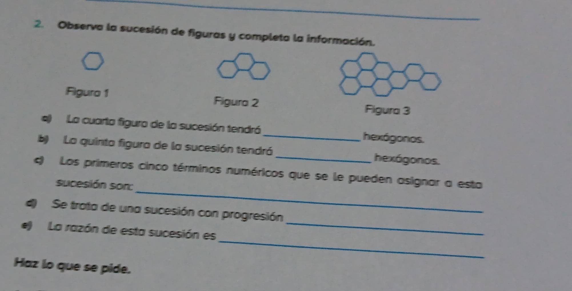 Observa la sucesión de figuras y completa la información. 
Figura 1 
Figura 2 
Figura 3 
a) La cuarta figura de la sucesión tendró 
_hexágonos. 
b) La quinta figura de la sucesión tendró _hexágonos. 
_ 
c) Los primeros cinco términos numéricos que se le pueden asignar a esta 
sucesión sor: 
_ 
d) Se trata de una sucesión con progresión 
_ 
e) La razón de esta sucesión es 
Haz lo que se pide.