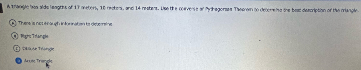 A triangle has side lengths of 17 meters, 10 meters, and 14 meters. Use the converse of Pythagorean Theorem to determine the best description of the triangle.
A There is not enough information to determine
Right Triangle
Obtuse Triangle
Acute Triangle