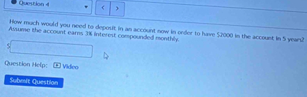 < > 
How much would you need to deposit in an account now in order to have $2000 in the account in 5 years? 
Assume the account earns 3% interest compounded monthly. 
S 
Question Help: Video 
Submit Question