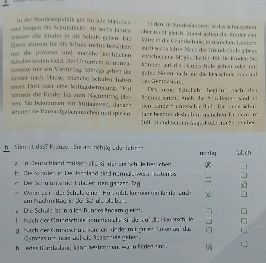 a
In der Bundesrepublik gilt für alle Mädchen In den 16 Bundesländern ist das Schulsystem
und Jungen die Schulpflicht: Ab sechs Jahren aber nicht gleich. Zuerst gehen die Kinder vier
müssen alle Kinder in die Schule gehen. Die Jahre in die Grundschule, in manchen Ländern
Eltern müssen für die Schule nichts bezahlen; auch sechs Jahre. Nach der Grundschule gibt es
nur die privaten und manche kirchlichen  verschiedene Möglichkeiten für die Kinder: Sie
Schulen kosten Geld. Der Unterricht ist norma- können auf die Hauptschule gehen oder mit
lerweise nur am Vormittag. Mittags gehen die guten Noten auch auf die Realschule oder auf
Kinder nach Hause. Manche Schulen haben das Gymnasium.
einen Hort oder eine Mittagsbetreuung. Dort Das neue Schuljahr beginnt nach den
können die Kinder bis zum Nachmittag blei- Sommerferien. Auch die Schulferien sind in
ben. Sie bekommen ein Mittagessen, danach den Ländern unterschiedlich: Das neue Schul-
können sie Hausaufgaben machen und spielen. jahr beginnt deshalb in manchen Ländern im
Juli, in anderen im August oder im September.
b Stimmt das? Kreuzen Sie an: richtig oder falsch?
richtig falsch
a In Deutschland müssen alle Kinder die Schule besuchen.
b Die Schulen in Deutschland sind normalerweise kostenlos.
c Der Schulunterricht dauert den ganzen Tag.
d Wenn es in der Schule einen Hort gibt, können die Kinder auch
am Nachmittag in der Schule bleiben.
e Die Schule ist in allen Bundesländern gleich.
f Nach der Grundschule kommen alle Kinder auf die Hauptschule.
g Nach der Grundschule können Kinder mit guten Noten auf das
Gymnasium oder auf die Realschule gehen.
h Jedes Bundesland kann bestimmen, wann Ferien sind.