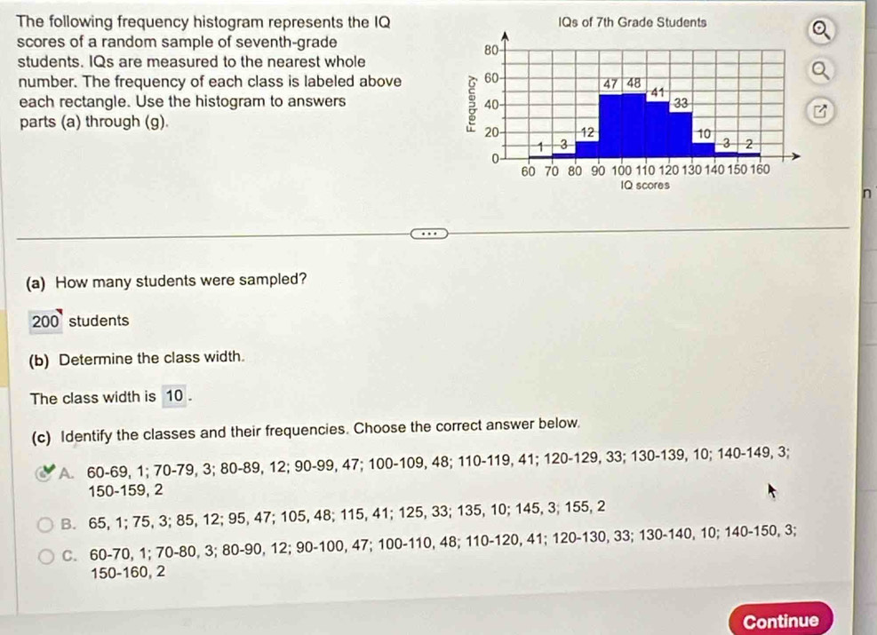 The following frequency histogram represents the IQ
scores of a random sample of seventh-grade 
students. IQs are measured to the nearest whole
number. The frequency of each class is labeled above
Q
each rectangle. Use the histogram to answers 
parts (a) through (g). 
n
(a) How many students were sampled?
200 students
(b) Determine the class width.
The class width is 10.
(c) Identify the classes and their frequencies. Choose the correct answer below.
A. 60 - 69, 1; 70 - 79, 3; 80 - 89, 12; 90 - 99, 47; 100 - 109, 48; 110 - 119, 41; 120 - 129, 33; 130 - 139, 10; 140 - 149, 3;
150 - 159, 2
B. 65, 1; 75, 3; 85, 12; 95, 47; 105, 48; 115, 41; 125, 33; 135, 10; 145, 3; 155, 2
C. 60 - 70, 1; 70 - 80, 3; 80 - 90, 12; 90 - 100, 47; 100 - 110, 48; 110 - 120, 41; 120 - 130, 33; 130 - 140, 10; 140 - 150, 3;
150 - 160, 2
Continue