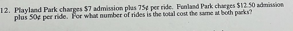 Playland Park charges $7 admission plus 75¢ per ride. Funland Park charges $12.50 admission 
plus 50¢ per ride. For what number of rides is the total cost the same at both parks?