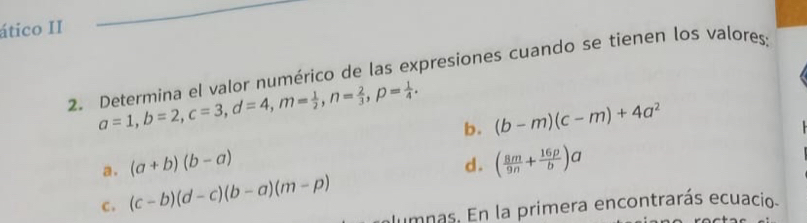 ático II 
2. Determina el valor numérico de las expresiones cuando se tienen los valores;
a=1, b=2, c=3, d=4, m= 1/2 , n= 2/3 , p= 1/4 . b. (b-m)(c-m)+4a^2
a. (a+b)(b-a)
d. 
c . (c-b)(d-c)(b-a)(m-p) ( 8m/9n + 16p/b )a
lumnas. En la primera encontrarás ecuacio.