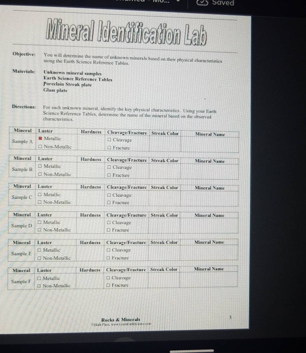 Saved 
Mineral Identification Lab 
Objective: You will determine the name of unknown minerals based on their physical characteristics 
using the Earth Science Reference Tables. 
Materials: Unknown mineral samples 
Earth Science Reference Tables 
Porcelain Streak plate 
Glass plate 
Directions: For each unknown mineral, identify the key physical characteristics. Using your Earth 
Science Reference Tables, determine the name of the mineral based on the observed 
characteristics. 
Rocks & Minerals 
3 
CMark Plack, www Ecartar Scccon