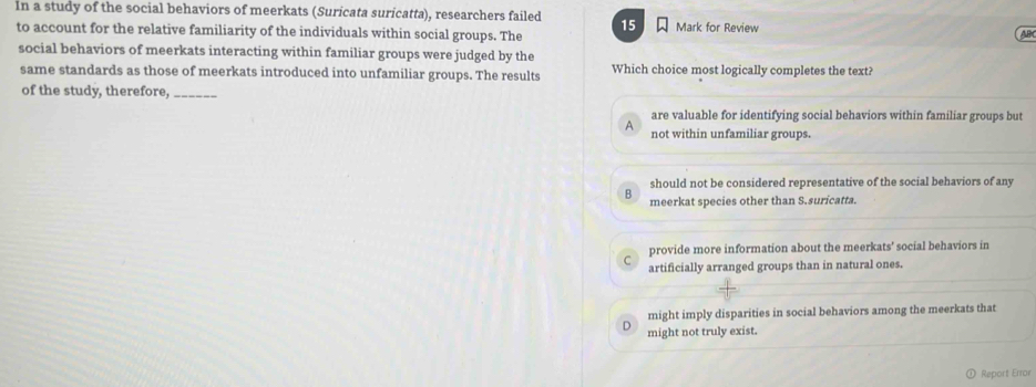 In a study of the social behaviors of meerkats (Suricata suricatta), researchers failed 15 Mark for Review AP
to account for the relative familiarity of the individuals within social groups. The
social behaviors of meerkats interacting within familiar groups were judged by the
same standards as those of meerkats introduced into unfamiliar groups. The results Which choice most logically completes the text?
of the study, therefore,_
are valuable for identifying social behaviors within familiar groups but
A not within unfamiliar groups.
should not be considered representative of the social behaviors of any
B meerkat species other than S.suricatta.
provide more information about the meerkats' social behaviors in
C artificially arranged groups than in natural ones.
might imply disparities in social behaviors among the meerkats that
D might not truly exist.
Report Error