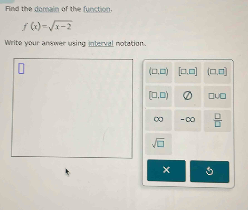 Find the domain of the function.
f(x)=sqrt(x-2)
Write your answer using interval notation.
(□ ,□ ) [□ ,□ ] (□ ,□ ]
[□ ,□ )
00 -∞  □ /□  
sqrt(□ )