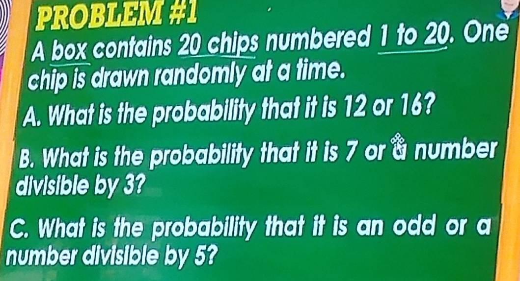 PROBLEM #1 
A box contains 20 chips numbered 1 to 20. One 
chip is drawn randomly at a time. 
A. What is the probability that it is 12 or 16? 
B. What is the probability that it is 7 or a number 
divisible by 3? 
C. What is the probability that it is an odd or a 
number divisible by 5?