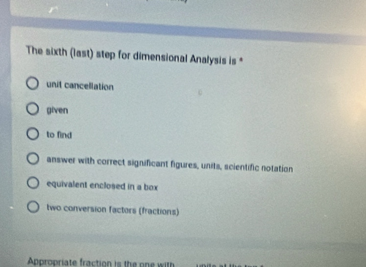 The sixth (last) step for dimensional Analysis is *
unit cancellation
given
to find
answer with correct significant figures, units, scientific notation
equivalent enclosed in a box
two conversion facters (fractions)
Appropriate fraction is the one with