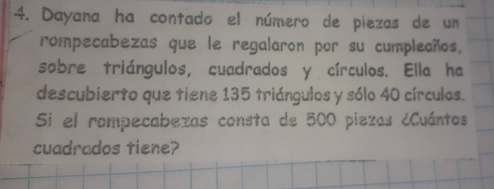 Dayana ha contado el número de piezas de un 
rompecabezas que le regalaron por su cumpleaños, 
sobre triángulos, cuadrados y círculos. Ella ha 
descubierto que tiene 135 triángulos y sólo 40 círculos. 
Sí el rompecabezas consta de 500 piezas ¿Cuántos 
cuadrados tiene?