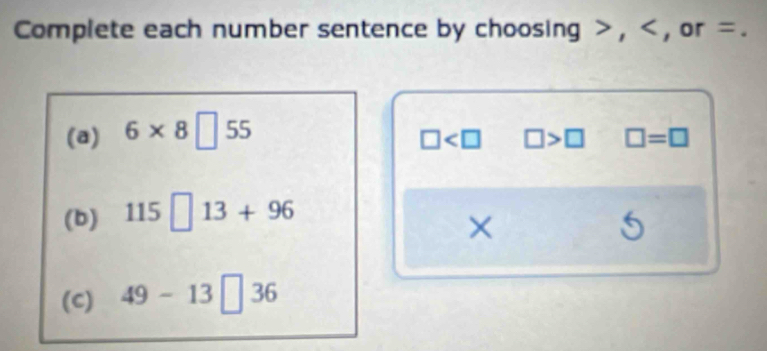 Complete each number sentence by choosing , , or =. 
(a) 6* 8□ 55
□ □ >□ □ =□
(b) 115□ 13+96
5 
(C) 49-13□ 36