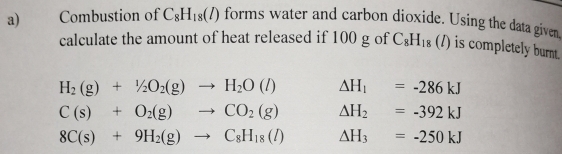 Combustion of C_8H_18(l) forms water and carbon dioxide. Using the data given
calculate the amount of heat released if 100 g of C_8H_18(l) is completely burnt.
H_2(g)+1/2O_2(g)to H_2O(l) △ H_1=-286kJ
C(s)+O_2(g)to CO_2(g) △ H_2=-392kJ
8C(s)+9H_2(g)to C_8H_18(l) △ H_3=-250kJ