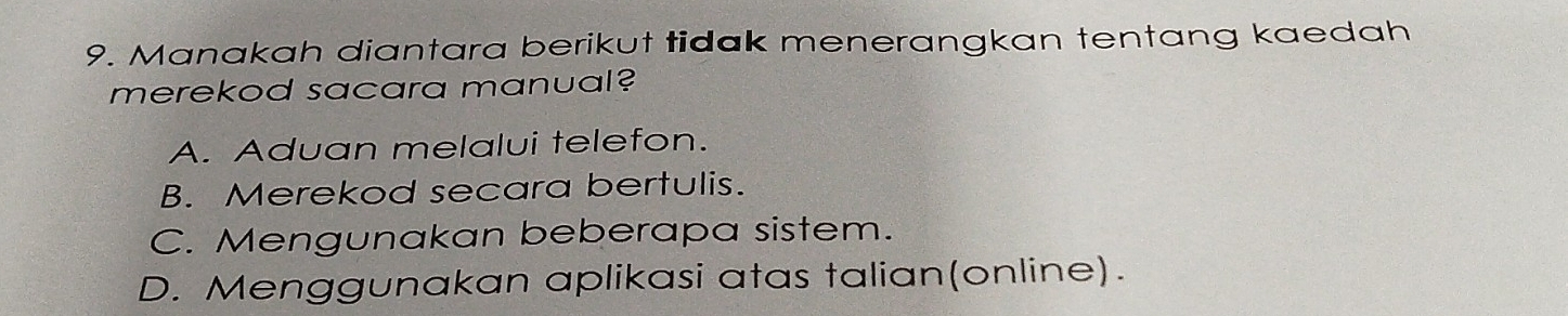 Manakah diantara berikut tidak menerangkan tentang kaedah
merekod sacara manual?
A. Aduan melalui telefon.
B. Merekod secara bertulis.
C. Mengunakan beberapa sistem.
D. Menggunakan aplikasi atas talian(online).