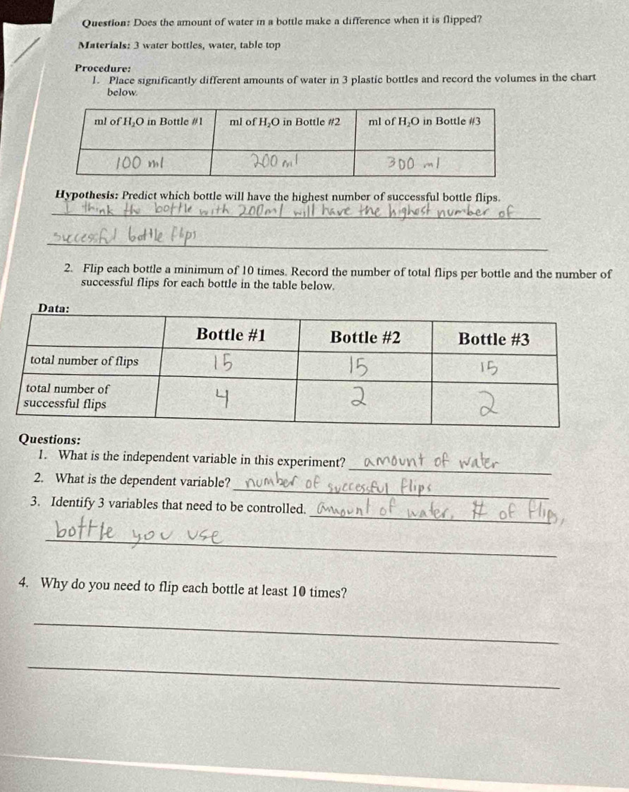 Does the amount of water i a bottle make a difference when it is flipped?
Materials: 3 water bottles, water, table top
Procedure:
l. Place significantly different amounts of water in 3 plastic bottles and record the volumes in the chart
below.
Hypothesis: Predict which bottle will have the highest number of successful bottle flips.
_
_
2. Flip each bottle a minimum of 10 times. Record the number of total flips per bottle and the number of
successful flips for each bottle in the table below.
Questions:
_
1. What is the independent variable in this experiment?
_
2. What is the dependent variable?
_
3. Identify 3 variables that need to be controlled.
_
4. Why do you need to flip each bottle at least 10 times?
_
_